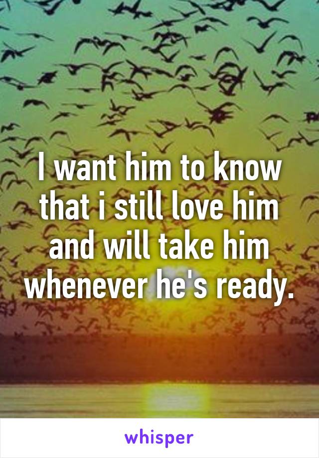 I want him to know that i still love him and will take him whenever he's ready.