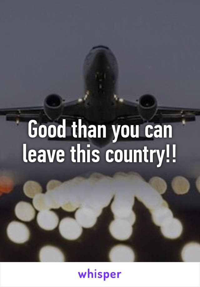 Good than you can leave this country!!