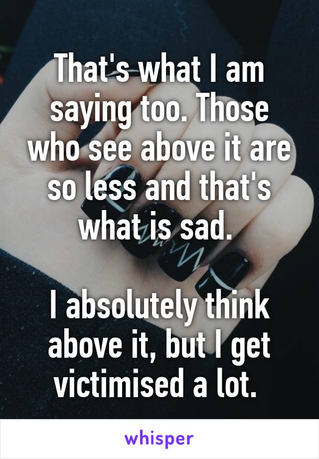 That's what I am saying too. Those who see above it are so less and that's what is sad. 

I absolutely think above it, but I get victimised a lot. 