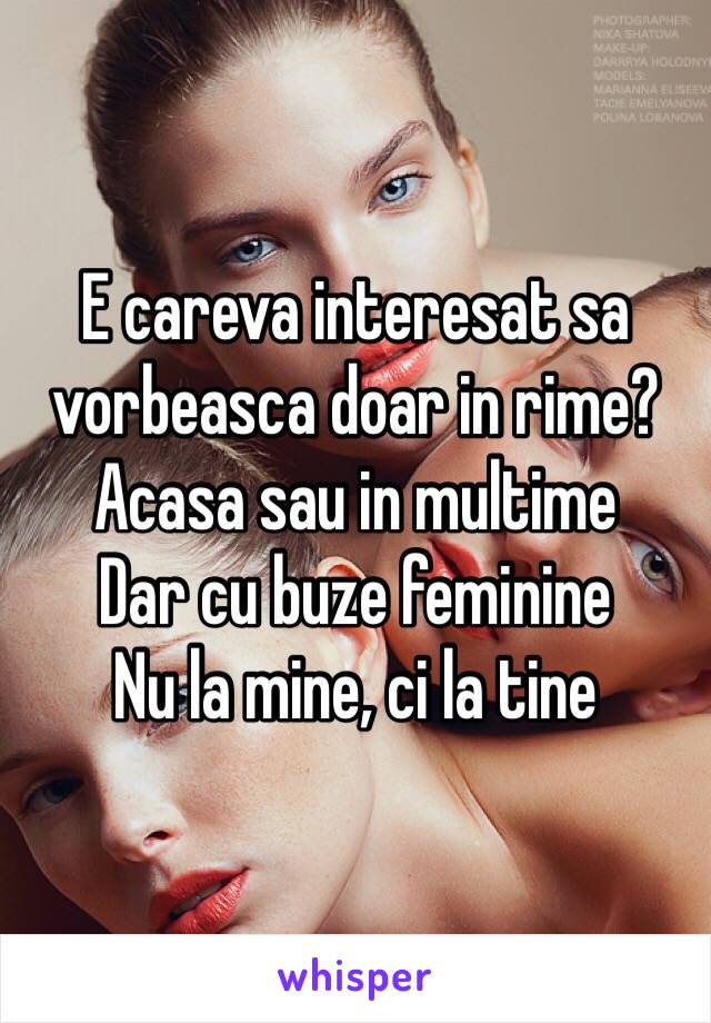 E careva interesat sa vorbeasca doar in rime?
Acasa sau in multime
Dar cu buze feminine
Nu la mine, ci la tine