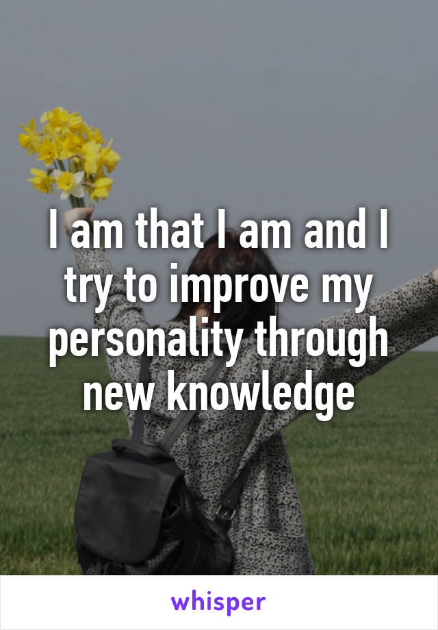 I am that I am and I try to improve my personality through new knowledge