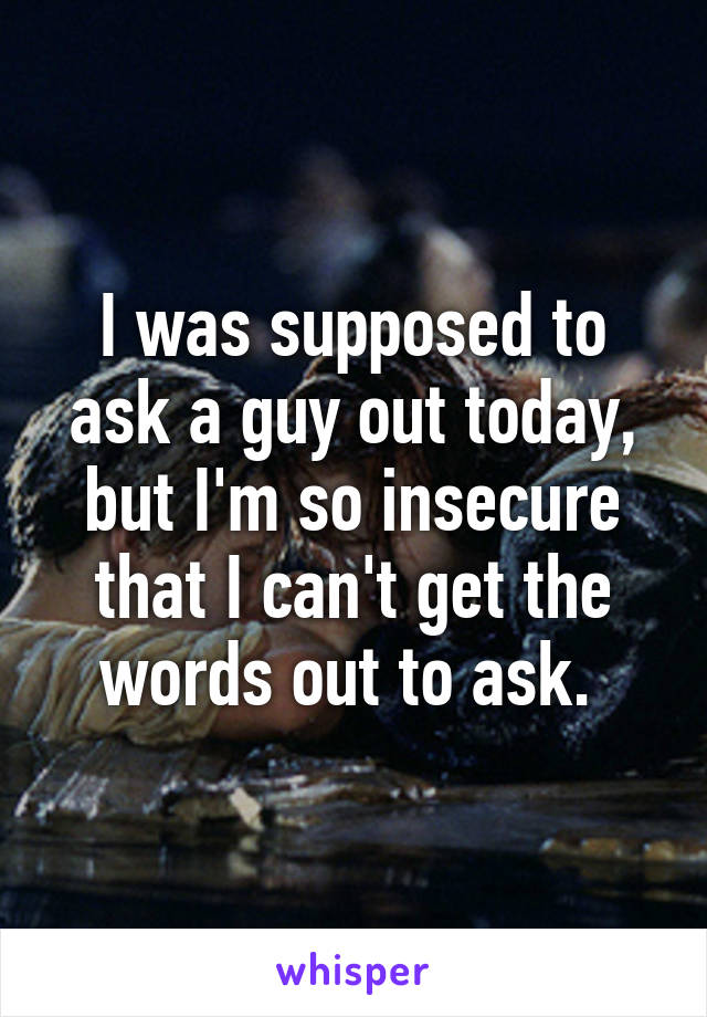 I was supposed to ask a guy out today, but I'm so insecure that I can't get the words out to ask. 