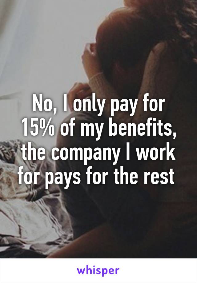 No, I only pay for 15% of my benefits, the company I work for pays for the rest 