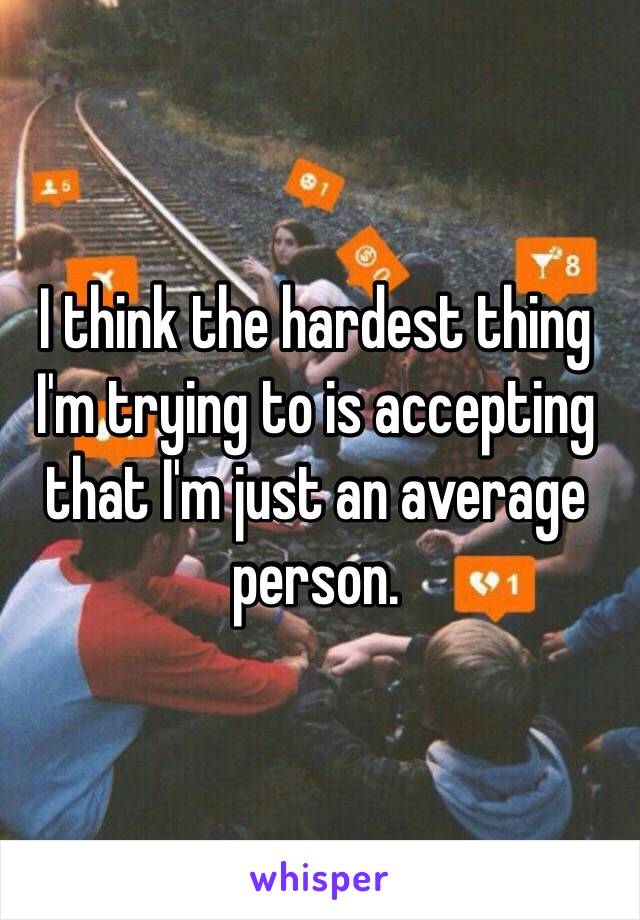 I think the hardest thing I'm trying to is accepting that I'm just an average person. 