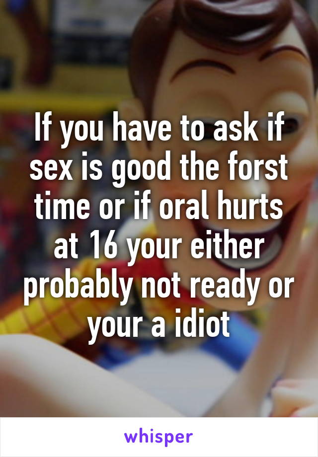 If you have to ask if sex is good the forst time or if oral hurts at 16 your either probably not ready or your a idiot