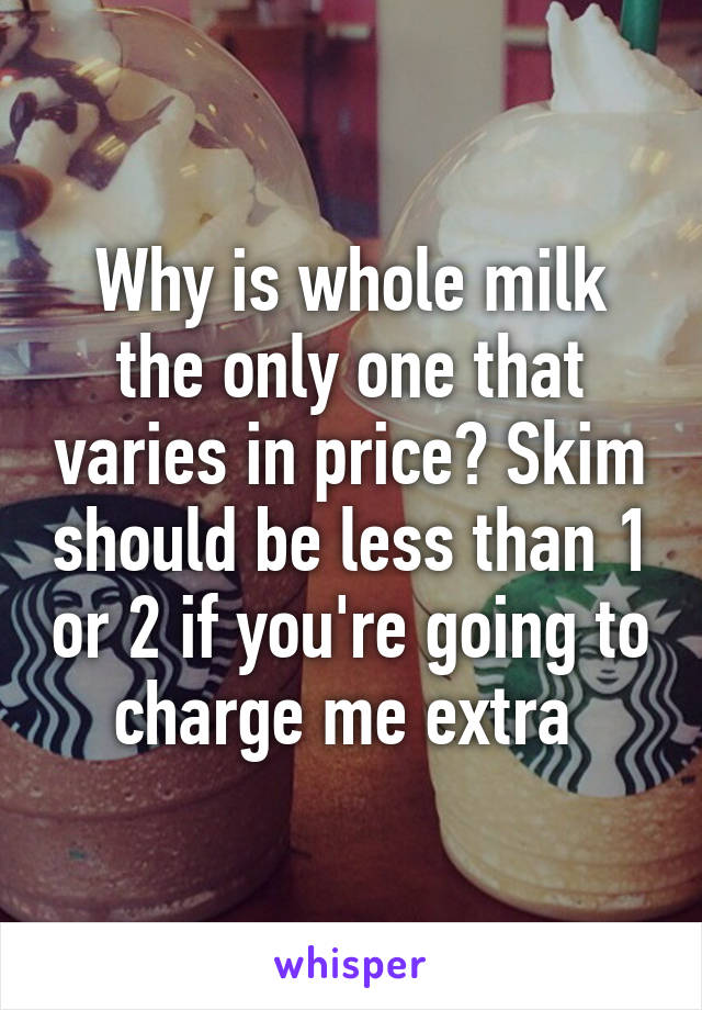 Why is whole milk the only one that varies in price? Skim should be less than 1 or 2 if you're going to charge me extra 