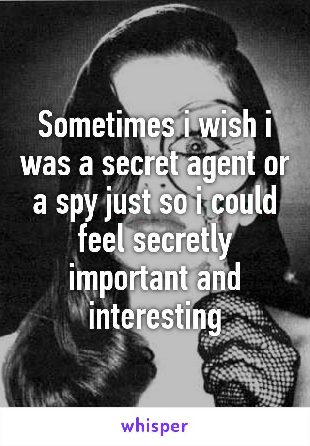 Sometimes i wish i was a secret agent or a spy just so i could feel secretly important and interesting