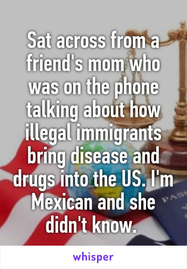 Sat across from a friend's mom who was on the phone talking about how illegal immigrants bring disease and drugs into the US. I'm Mexican and she didn't know. 