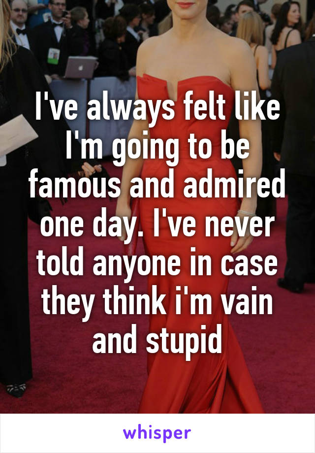 I've always felt like I'm going to be famous and admired one day. I've never told anyone in case they think i'm vain and stupid