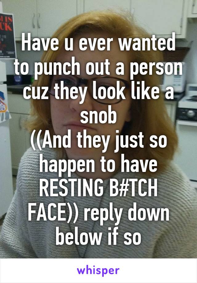 Have u ever wanted to punch out a person cuz they look like a snob
((And they just so happen to have RESTING B#TCH FACE)) reply down below if so