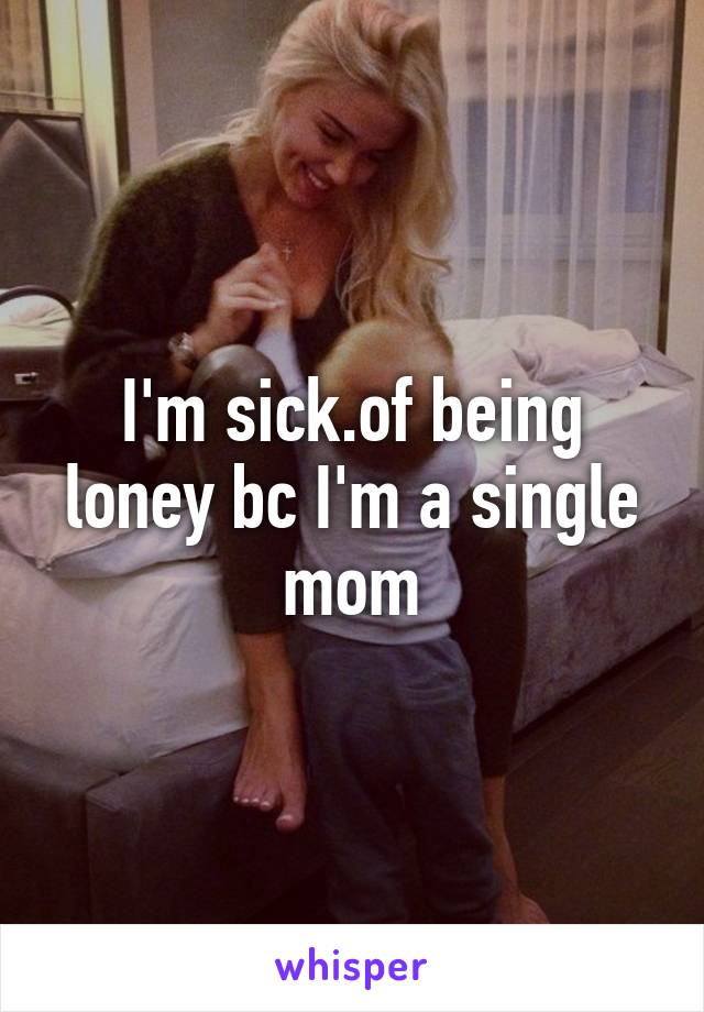 I'm sick.of being loney bc I'm a single mom