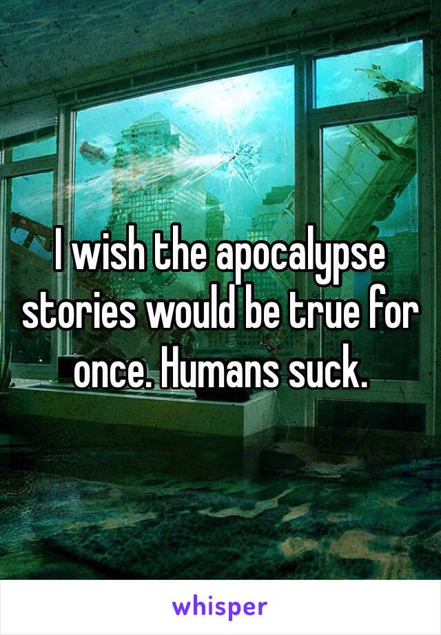 I wish the apocalypse stories would be true for once. Humans suck.