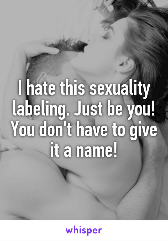 I hate this sexuality labeling. Just be you! You don't have to give it a name!