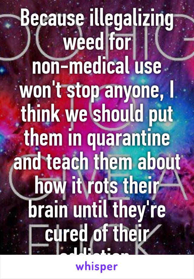 Because illegalizing weed for non-medical use won't stop anyone, I think we should put them in quarantine and teach them about how it rots their brain until they're cured of their addiction.