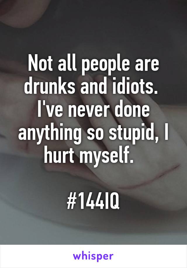 Not all people are drunks and idiots.  I've never done anything so stupid, I hurt myself.  

#144IQ