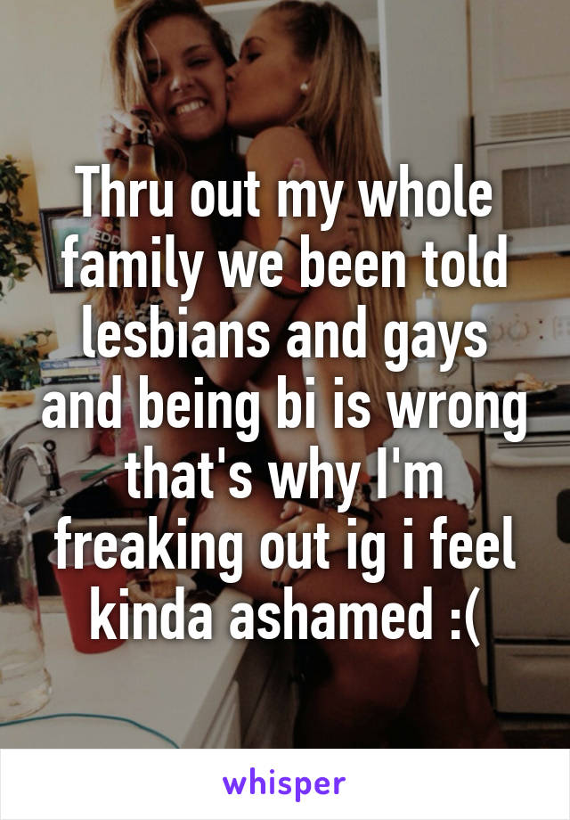 Thru out my whole family we been told lesbians and gays and being bi is wrong that's why I'm freaking out ig i feel kinda ashamed :(