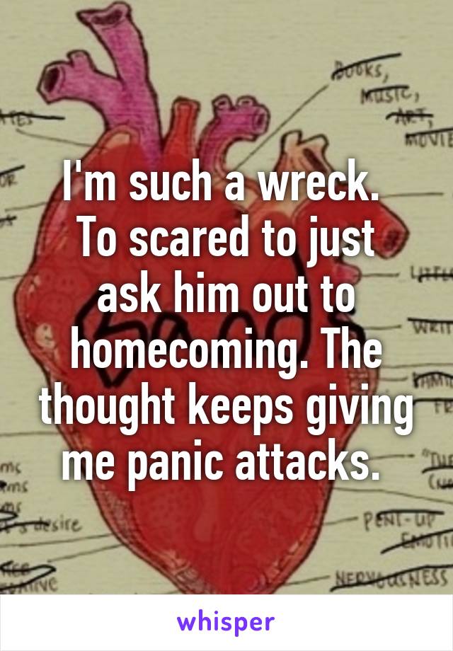 I'm such a wreck. 
To scared to just ask him out to homecoming. The thought keeps giving me panic attacks. 