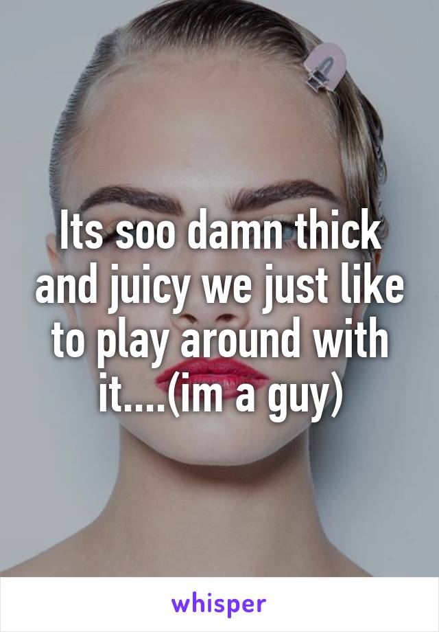 Its soo damn thick and juicy we just like to play around with it....(im a guy)