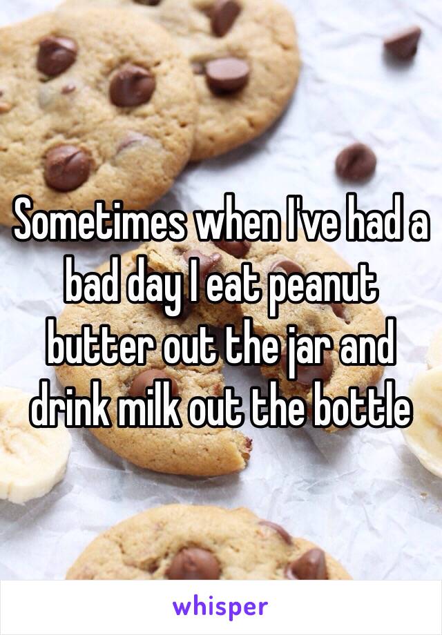 Sometimes when I've had a bad day I eat peanut butter out the jar and drink milk out the bottle 