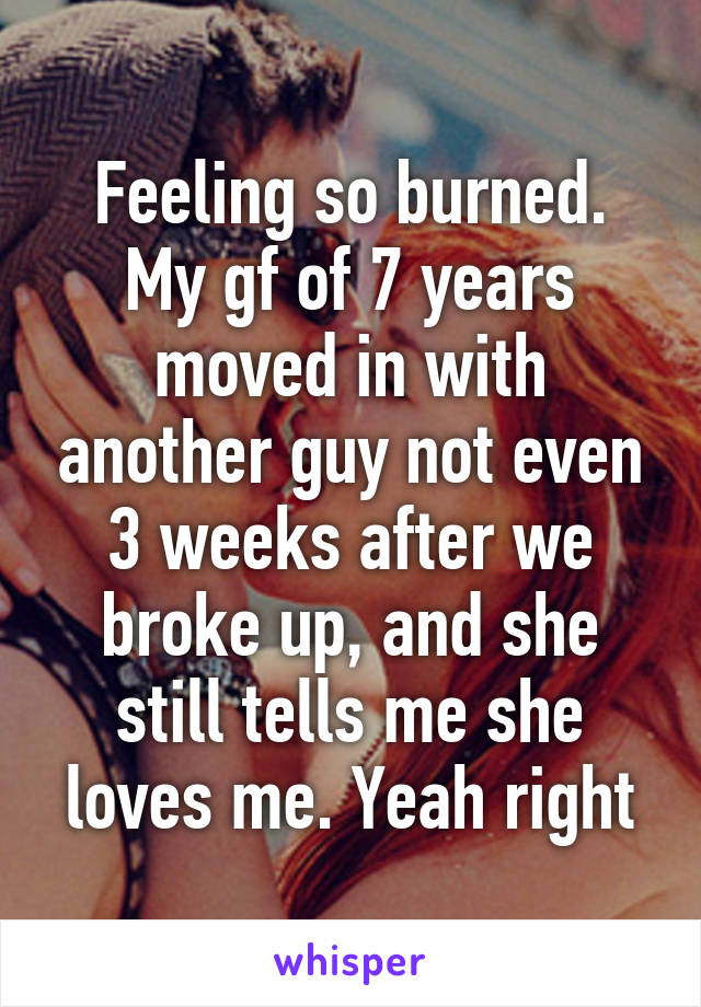 Feeling so burned.
My gf of 7 years moved in with another guy not even 3 weeks after we broke up, and she still tells me she loves me. Yeah right