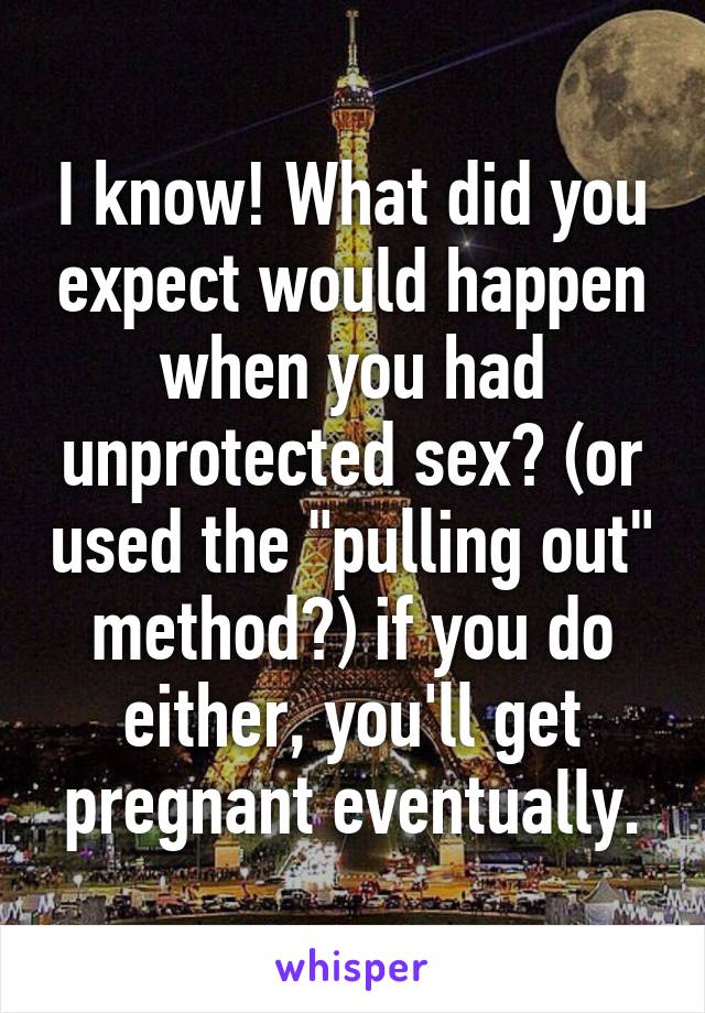 I know! What did you expect would happen when you had unprotected sex? (or used the "pulling out" method?) if you do either, you'll get pregnant eventually.