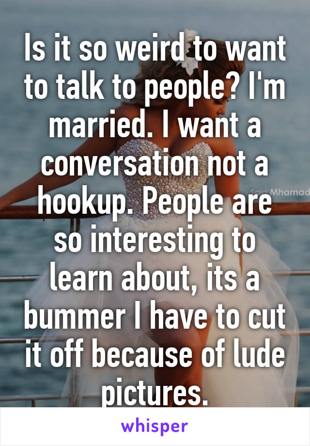 Is it so weird to want to talk to people? I'm married. I want a conversation not a hookup. People are so interesting to learn about, its a bummer I have to cut it off because of lude pictures.