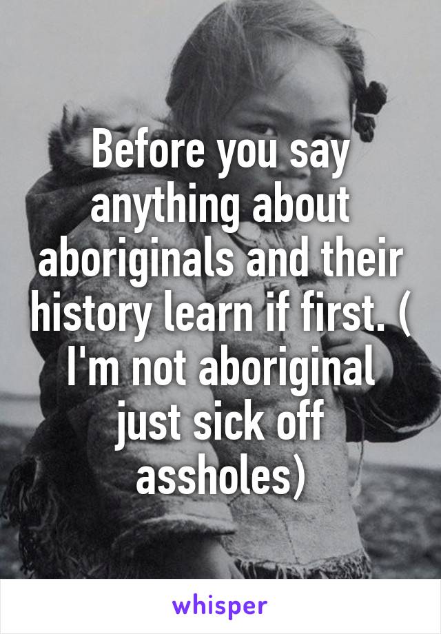 Before you say anything about aboriginals and their history learn if first. ( I'm not aboriginal just sick off assholes)