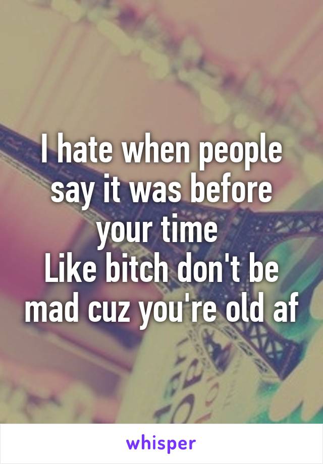 I hate when people say it was before your time 
Like bitch don't be mad cuz you're old af