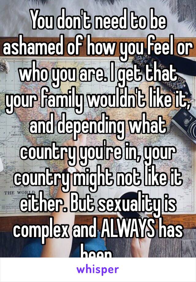 You don't need to be ashamed of how you feel or who you are. I get that your family wouldn't like it, and depending what country you're in, your country might not like it either. But sexuality is complex and ALWAYS has been.