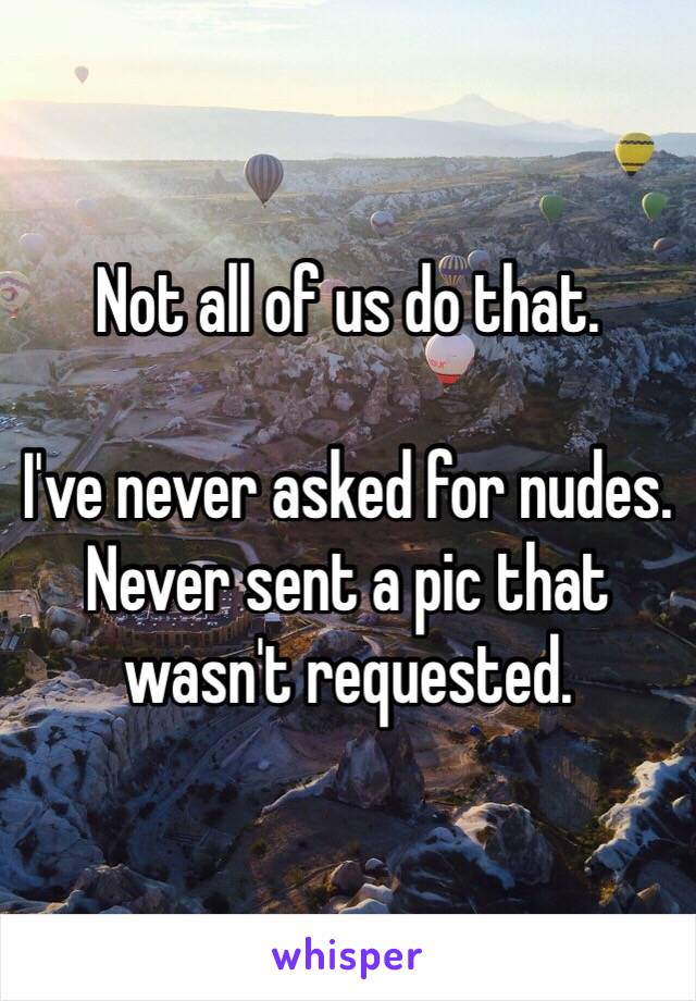 Not all of us do that. 

I've never asked for nudes. 
Never sent a pic that wasn't requested. 