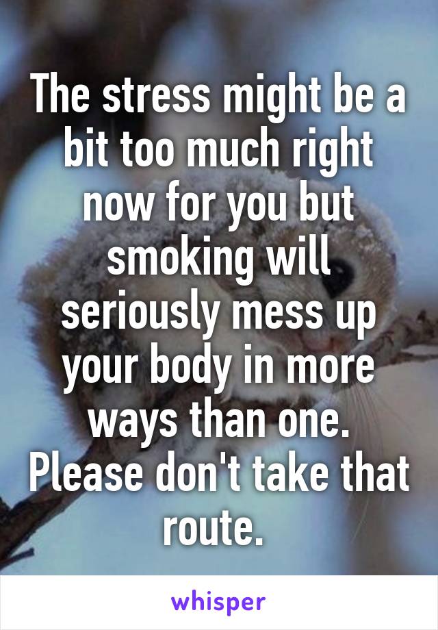 The stress might be a bit too much right now for you but smoking will seriously mess up your body in more ways than one. Please don't take that route. 