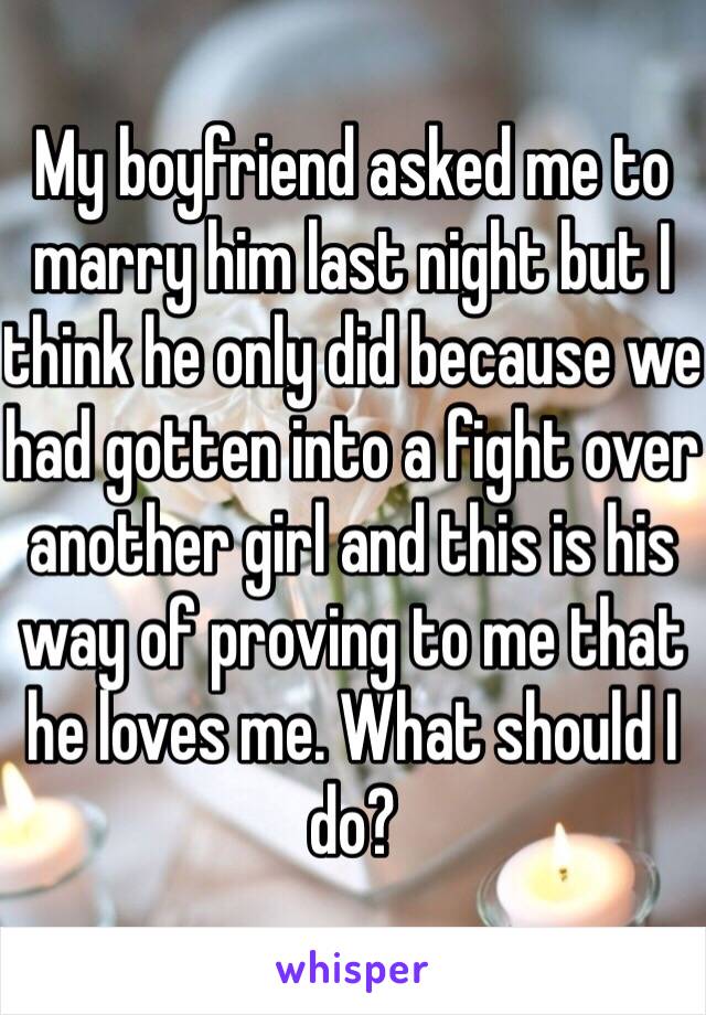 My boyfriend asked me to marry him last night but I think he only did because we had gotten into a fight over another girl and this is his way of proving to me that he loves me. What should I do? 