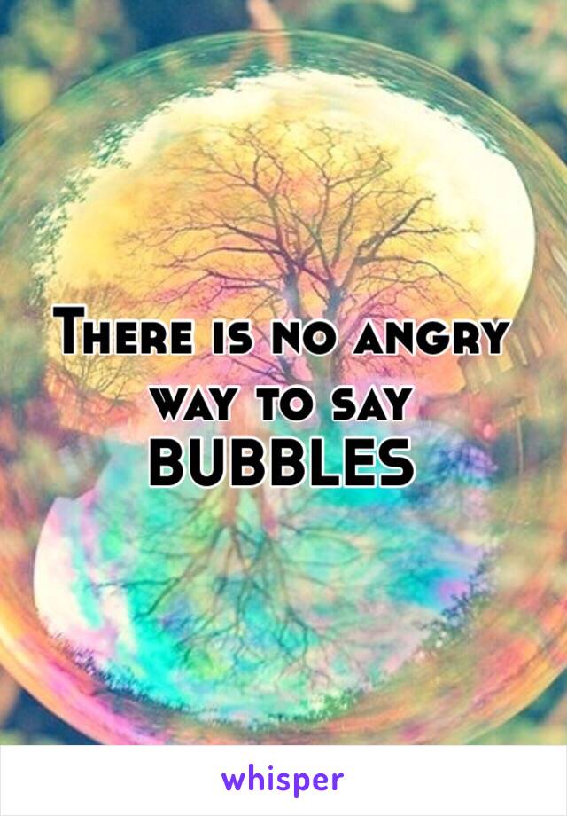 There is no angry way to say
BUBBLES