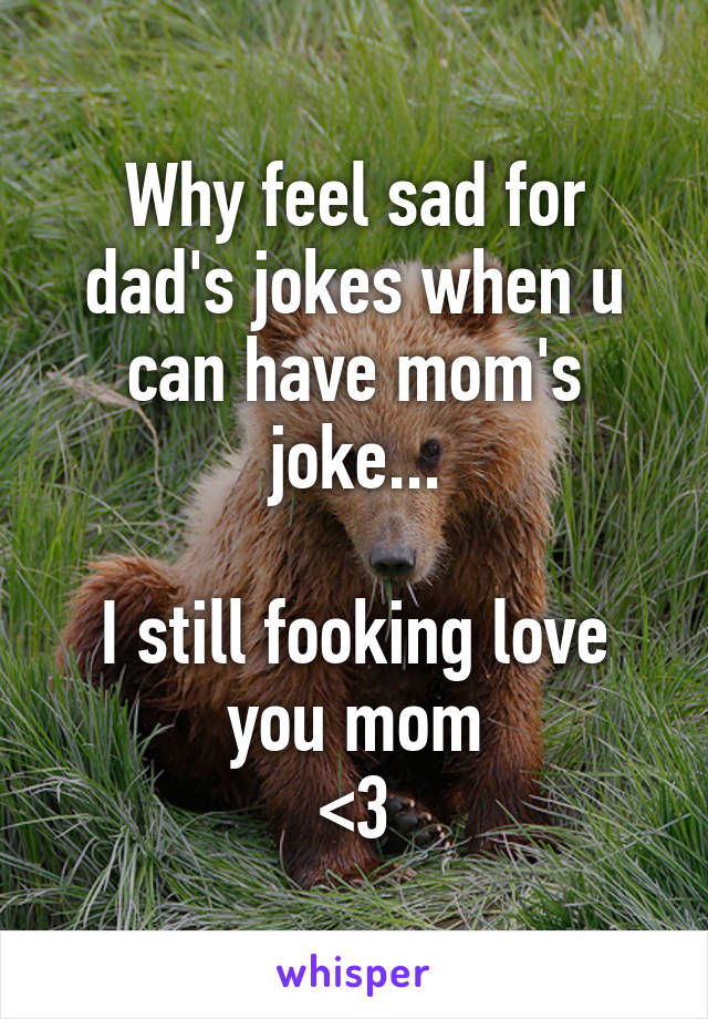 Why feel sad for dad's jokes when u can have mom's joke...

I still fooking love you mom
<3