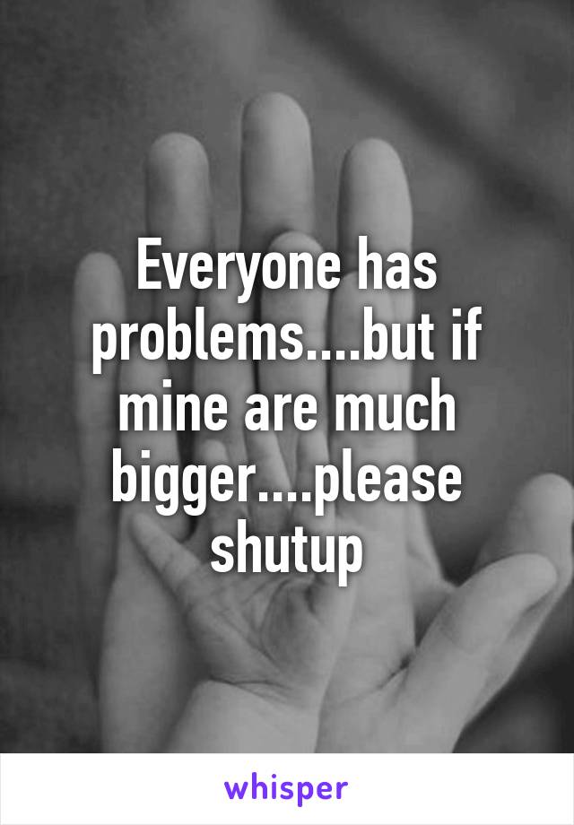 Everyone has problems....but if mine are much bigger....please shutup