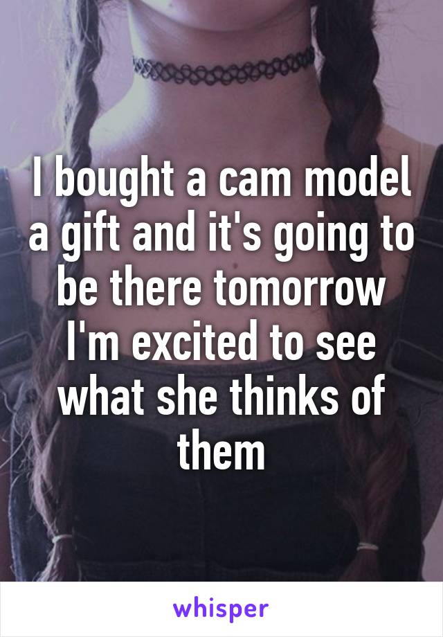 I bought a cam model a gift and it's going to be there tomorrow I'm excited to see what she thinks of them