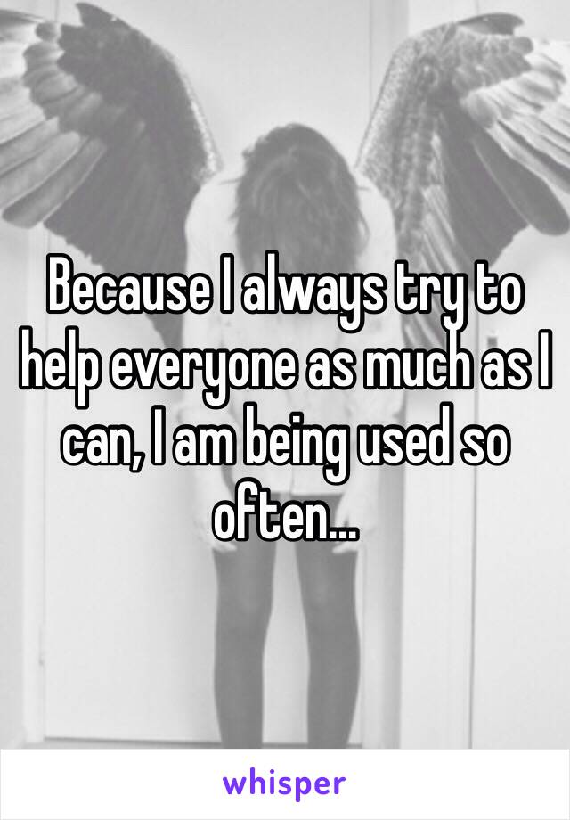 Because I always try to help everyone as much as I can, I am being used so often...