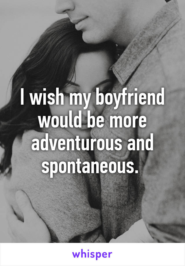 I wish my boyfriend would be more adventurous and spontaneous. 