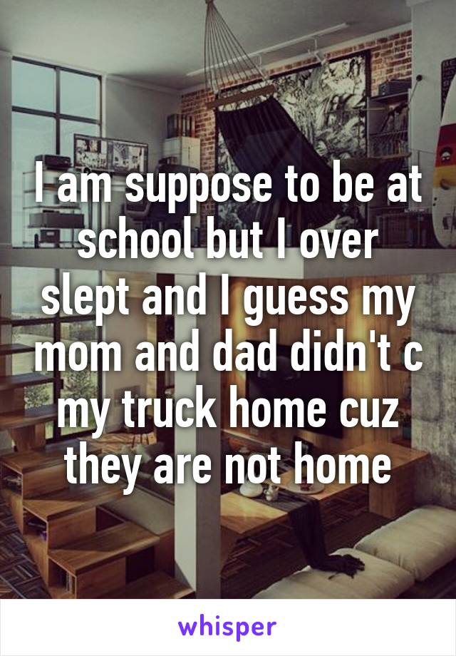 I am suppose to be at school but I over slept and I guess my mom and dad didn't c my truck home cuz they are not home