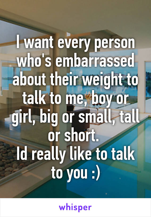 I want every person who's embarrassed about their weight to talk to me, boy or girl, big or small, tall or short. 
Id really like to talk to you :)