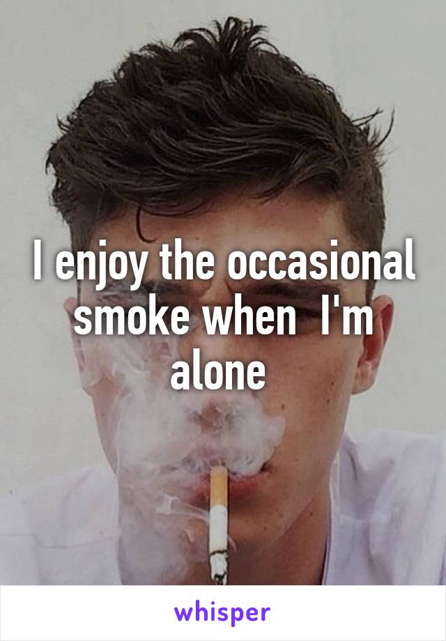 I enjoy the occasional smoke when  I'm alone 