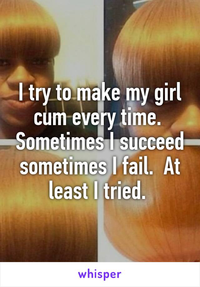 I try to make my girl cum every time.  Sometimes I succeed sometimes I fail.  At least I tried. 