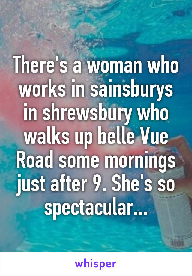 There's a woman who works in sainsburys in shrewsbury who walks up belle Vue Road some mornings just after 9. She's so spectacular...