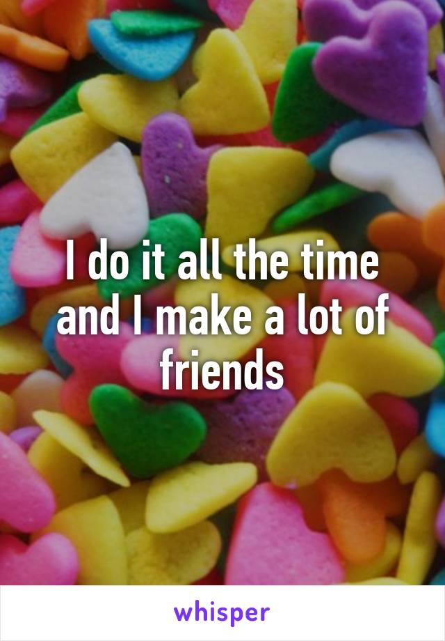 I do it all the time and I make a lot of friends