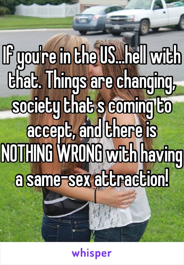 If you're in the US...hell with that. Things are changing, society that s coming to accept, and there is NOTHING WRONG with having a same-sex attraction!