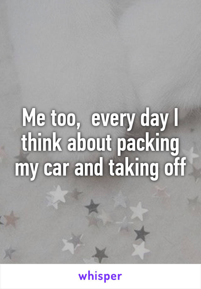 Me too,  every day I think about packing my car and taking off