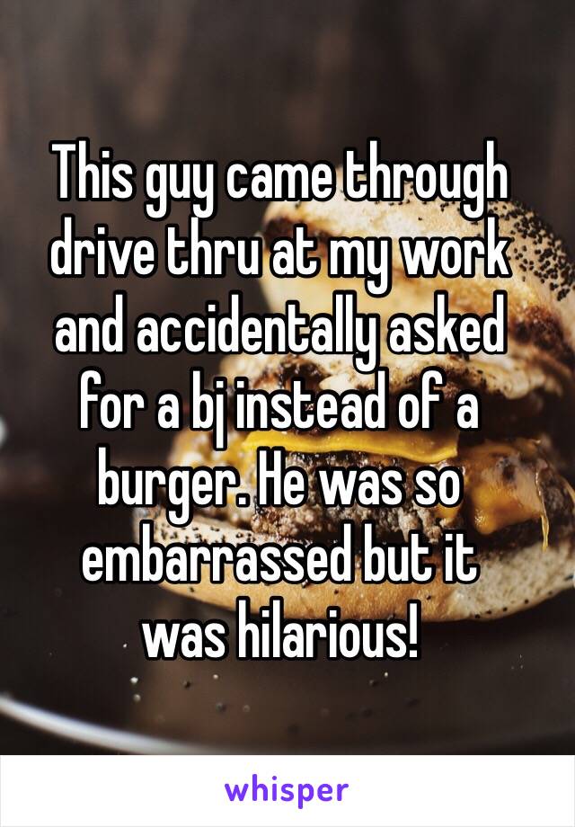 This guy came through 
drive thru at my work 
and accidentally asked 
for a bj instead of a 
burger. He was so embarrassed but it 
was hilarious!