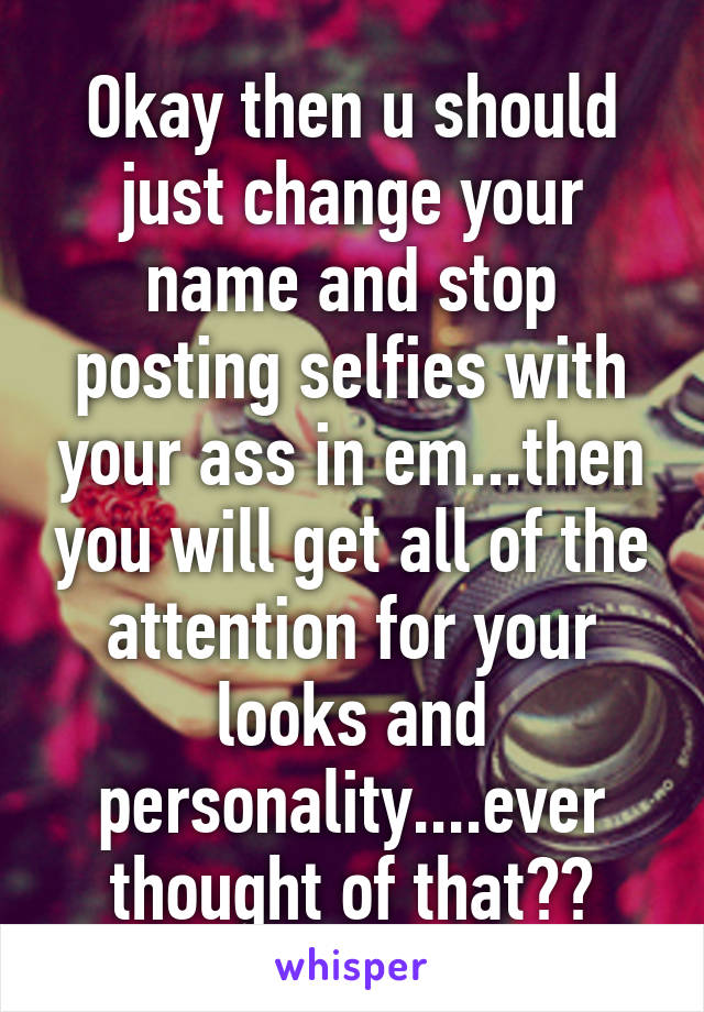 Okay then u should just change your name and stop posting selfies with your ass in em...then you will get all of the attention for your looks and personality....ever thought of that??