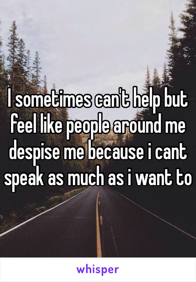 I sometimes can't help but feel like people around me despise me because i cant speak as much as i want to