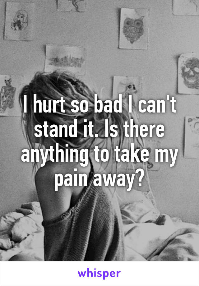 I hurt so bad I can't stand it. Is there anything to take my pain away?